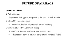 FUTURE OF AIR BAGS
SMART SYSTEMS
Weight Sensors:
determine what type of occupant is in the seat, i.e. adult or child.
Infrared Occupant detection:
To detect the distance the passenger is from the airbag .
Capacitive Reflective Occupant Sensing:
Identify the distance passengers from the dashboard.
To discriminate between a human occupant and inanimate objects
 