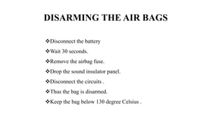 DISARMING THE AIR BAGS
Disconnect the battery
Wait 30 seconds.
Remove the airbag fuse.
Drop the sound insulator panel.
Disconnect the circuits .
Thus the bag is disarmed.
Keep the bag below 130 degree Celsius .
 