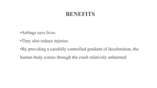 BENEFITS
•Airbags save lives.
•They also reduce injuries.
•By providing a carefully controlled gradient of deceleration, the
human body comes through the crash relatively unharmed.
 