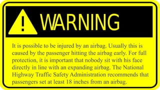 It is possible to be injured by an airbag. Usually this is
caused by the passenger hitting the airbag early. For full
protection, it is important that nobody sit with his face
directly in line with an expanding airbag. The National
Highway Traffic Safety Administration recommends that
passengers set at least 18 inches from an airbag.
 