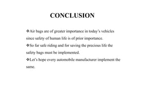CONCLUSION
Air bags are of greater importance in today’s vehicles
since safety of human life is of prior importance.
So far safe riding and for saving the precious life the
safety bags must be implemented.
Let’s hope every automobile manufacturer implement the
same.
 