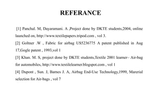 REFERANCE
[1] Panchal. M, Dayaramani. A ,Project done by DKTE students,2004, online
launched on, http://www.textilepapers.tripod.com , vol 3.
[2] Goltner .W , Fabric for airbag US5236775 A patent published in Aug
17,Gogle patent , 1993,vol 1
[3] Khan. M. S, project done by DKTE students,Textile 2001 learner– Air-bag
for automobiles, http://www.textilelearner.blogspot.com , vol 1
[4] Dupont , Sun. J, Barnes J. A, Airbag End-Use Technology,1999, Marerial
selection for Air-bags , vol 7
 