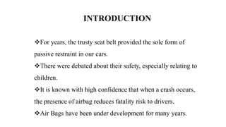 INTRODUCTION
For years, the trusty seat belt provided the sole form of
passive restraint in our cars.
There were debated about their safety, especially relating to
children.
It is known with high confidence that when a crash occurs,
the presence of airbag reduces fatality risk to drivers.
Air Bags have been under development for many years.
 