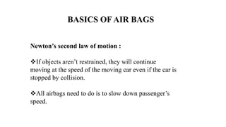 BASICS OF AIR BAGS
Newton’s second law of motion :
If objects aren’t restrained, they will continue
moving at the speed of the moving car even if the car is
stopped by collision.
All airbags need to do is to slow down passenger’s
speed.
 