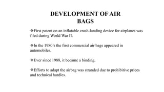DEVELOPMENT OF AIR
BAGS
First patent on an inflatable crash-landing device for airplanes was
filed during World War II.
In the 1980’s the first commercial air bags appeared in
automobiles.
Ever since 1988, it became a binding.
Efforts to adapt the airbag was stranded due to prohibitive prices
and technical hurdles.
 
