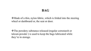 BAG
Made of a thin, nylon fabric, which is folded into the steering
wheel or dashboard or, the seat or door.
The powdery substance released (regular cornstarch or
talcum powder ) is used to keep the bags lubricated while
they’re in storage.
 