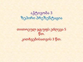 აქტივობა 3 ზეპირი პრეზენტაცია თითოეულ ჯგუფს ეძლევა 5 წთ. კითხვებისათვის 3 წთ. 