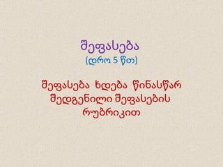 შეფასება  (დრო 5 წთ) შეფასება  ხდება  წინასწარ შედგენილი შეფასების  რუბრიკით 