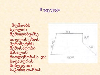 II  ჯგუფი მუშაობს სკოლის   შემოღობვაზე. ითვლის ეზოს პერიმეტრს, შემოსაღობი მასალის რაოდენობასა  და საფასურის მიხედვით საჭირო თანხას. 
