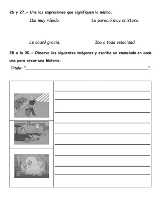 26 y 27.- Une las expresiones que signifiquen lo mismo.
Iba muy rápido. Le pareció muy chistoso.
Le causó gracia. Iba a toda velocidad.
28 a la 30.- Observa las siguientes imágenes y escribe un enunciado en cada
una para crear una historia.
Título: “____________________________________________________”
 