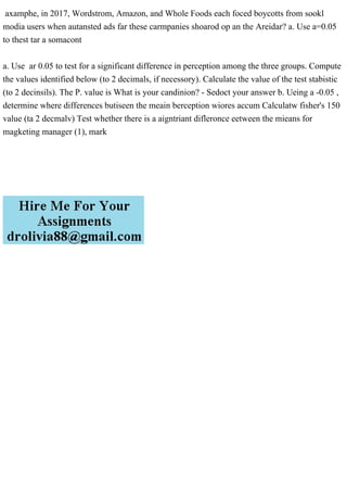 axamphe, in 2017, Wordstrom, Amazon, and Whole Foods each foced boycotts from sookl
modia users when autansted ads far these carmpanies shoarod op an the Areidar? a. Use a=0.05
to thest tar a somacont
a. Use ar 0.05 to test for a significant difference in perception among the three groups. Compute
the values identified below (to 2 decimals, if necessory). Calculate the value of the test stabistic
(to 2 decinsils). The P. value is What is your candinion? - Sedoct your answer b. Ueing a -0.05 ,
determine where differences butiseen the meain berception wiores accum Calculatw fisher's 150
value (ta 2 decmalv) Test whether there is a aigntriant difleronce eetween the mieans for
magketing manager (1), mark
 