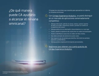 ¿De qué manera
puede CA ayudarlo
a alcanzar el nirvana
omnicanal?
CA posee las soluciones que necesita para aprovechar al máximo
su iniciativa omnicanal.
Con CA App Experience Analytics, se podrá distinguir
en un mercado de aplicaciones extremadamente
competitivo:
•	 Obtenga información, además de rastrear, analizar y generar reportes
de datos, de la Web y dispositivos móviles y ponibles con análisis de
la experiencia del usuario.
•	 Obtenga análisis de uso, desempeño y desarrolladores en un solo lugar.
•	 Evalúe y aborde la experiencia del usuario final con análisis del desempeño.
•	 Analice e identifique la causa raíz con análisis de fallos móviles.
•	 Vea videos animados de sesiones de usuarios reales.
•	 Vea mapas de calor de pantalla para identificar fácilmente las pantallas
populares y problemáticas.
•	 Obtenga paneles de generación de reportes personalizables.
* CA App Experience Analytics le otorga acceso al conjunto completo de herramientas
y es gratuito para un máximo de 25 000 usuarios activos mensuales para aplicaciones
del consumidor.
Regístrese para obtener una cuenta gratuita de
CA App Experience Analytics.
1010
 