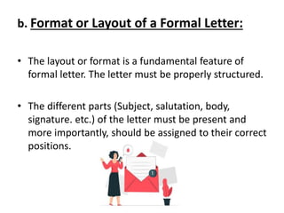 b. Format or Layout of a Formal Letter:
• The layout or format is a fundamental feature of
formal letter. The letter must be properly structured.
• The different parts (Subject, salutation, body,
signature. etc.) of the letter must be present and
more importantly, should be assigned to their correct
positions.
 