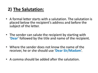 2) The Salutation:
• A formal letter starts with a salutation. The salutation is
placed below the recipient’s address and before the
subject of the letter.
• The sender can salute the recipient by starting with
‘Dear’ followed by the title and name of the recipient.
• Where the sender does not know the name of the
receiver, he or she should use ‘Dear Sir/Madam‘.
• A comma should be added after the salutation.
 