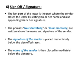 6) Sign Off / Signature:
• The last part of the letter is the part where the sender
closes the letter by stating his or her name and also
appending his or her signature.
• The phrases ‘Yours faithfully,’ or ‘Yours sincerely,‘ are
written above the name and signature of the sender.
• The signature of the sender is placed immediately
below the sign off phrases.
• The name of the sender is then placed immediately
below the signature.
 