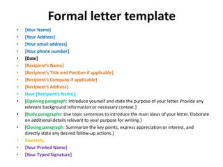 Formal letter template
• [Your Name]
• [Your Address]
• [Your email address]
• [Your phone number]
• [Date]
• [Recipient’s Name]
• [Recipient’s Title and Position if applicable]
• [Recipient’s Company if applicable]
• [Recipient’s Address]
• Dear [Recipient’s Name],
• [Opening paragraph: Introduce yourself and state the purpose of your letter. Provide any
relevant background information or necessary context.]
• [Body paragraphs: Use topic sentences to introduce the main ideas of your letter. Elaborate
on additional details relevant to your purpose for writing.]
• [Closing paragraph: Summarize the key points, express appreciation or interest, and
directly state any desired follow-up actions.]
• Sincerely,
• [Your Printed Name]
• [Your Typed Signature]
 