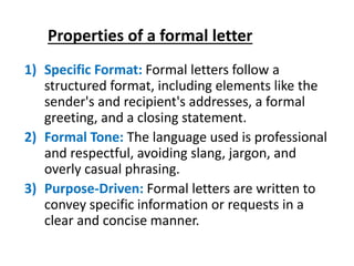 Properties of a formal letter
1) Specific Format: Formal letters follow a
structured format, including elements like the
sender's and recipient's addresses, a formal
greeting, and a closing statement.
2) Formal Tone: The language used is professional
and respectful, avoiding slang, jargon, and
overly casual phrasing.
3) Purpose-Driven: Formal letters are written to
convey specific information or requests in a
clear and concise manner.
 