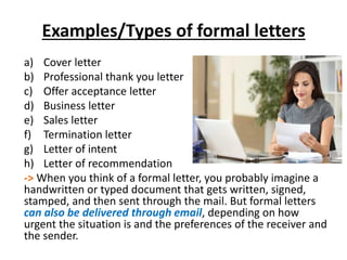 Examples/Types of formal letters
a) Cover letter
b) Professional thank you letter
c) Offer acceptance letter
d) Business letter
e) Sales letter
f) Termination letter
g) Letter of intent
h) Letter of recommendation
-> When you think of a formal letter, you probably imagine a
handwritten or typed document that gets written, signed,
stamped, and then sent through the mail. But formal letters
can also be delivered through email, depending on how
urgent the situation is and the preferences of the receiver and
the sender.
 
