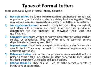 Types of Formal Letters
There are several types of formal letters, including:
1) Business Letters are formal communications sent between companies,
organisations, or individuals who are doing business together. They
may include inquiries, proposals, sales letters, or letters of complaint.
2) Job Application Letters are used to apply for a job. They are typically
sent along with a resume and cover letter, and they provide an
opportunity for the applicant to showcase their skills and
qualifications.
3) Complaint Letters are written to express dissatisfaction with a product,
service, or experience. They are often sent to customer service
departments or company executives.
4) Inquiry Letters are written to request information or clarification on a
specific topic. They may be sent to businesses, organisations, or
academic institutions.
5) Reference Letters are written to provide a recommendation for a
person applying for a job, school, or other opportunity. They should
highlight the person's strengths and qualifications.
6) Official Requests: They can be used to make formal requests to
institutions or authorities.
 