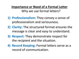 Importance or Need of a Formal Letter
Why we use formal letters?
1) Professionalism: They convey a sense of
professionalism and seriousness.
2) Clarity: The structured format ensures the
message is clear and easy to understand.
3) Respect: They demonstrate respect for
the recipient and the situation.
4) Record Keeping: Formal letters serve as a
record of communication.
 