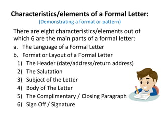 Characteristics/elements of a Formal Letter:
(Demonstrating a format or pattern)
There are eight characteristics/elements out of
which 6 are the main parts of a formal letter:
a. The Language of a Formal Letter
b. Format or Layout of a Formal Letter
1) The Header (date/address/return address)
2) The Salutation
3) Subject of the Letter
4) Body of The Letter
5) The Complimentary / Closing Paragraph
6) Sign Off / Signature
 
