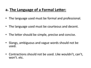 a. The Language of a Formal Letter:
• The language used must be formal and professional.
• The language used must be courteous and decent.
• The letter should be simple, precise and concise.
• Slangs, ambiguous and vague words should not be
used.
• Contractions should not be used. Like wouldn’t, can’t,
won’t. etc.
 