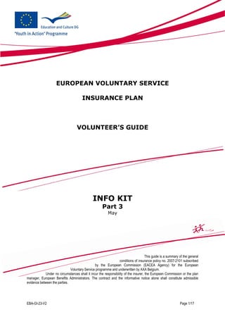 EUROPEAN VOLUNTARY SERVICE

                                       INSURANCE PLAN



                                    VOLUNTEER’S GUIDE




                                               INFO KIT
                                                      Part 3
                                                          May




                                                                                      This guide is a summary of the general
                                                                  conditions of insurance policy no. 2007-2101 subscribed
                                                by the European Commission (EACEA Agency) for the European
                              Voluntary Service programme and underwritten by AXA Belgium.
             Under no circumstances shall it incur the responsibility of the insurer, the European Commission or the plan
manager, European Benefits Administrators. The contract and the informative notice alone shall constitute admissible
evidence between the parties.




EBA-GI-23-V2                                                                                                  Page 1/17
 