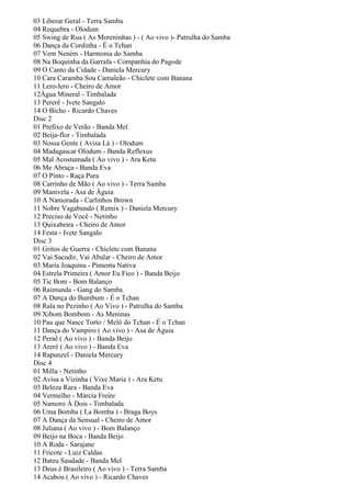 03 Liberar Geral - Terra Samba
04 Requebra - Olodum
05 Swing de Rua ( As Moreninhas ) - ( Ao vivo )- Patrulha do Samba
06 Dança da Cordinha - É o Tchan
07 Vem Neném - Harmonia do Samba
08 Na Boquinha da Garrafa - Companhia do Pagode
09 O Canto da Cidade - Daniela Mercury
10 Cara Caramba Sou Camaleão - Chiclete com Banana
11 Lero-lero - Cheiro de Amor
12Água Mineral - Timbalada
13 Pererê - Ivete Sangalo
14 O Bicho - Ricardo Chaves
Disc 2
01 Prefixo de Verão - Banda Mel
02 Beija-flor - Timbalada
03 Nossa Gente ( Avisa Lá ) - Olodum
04 Madagascar Olodum - Banda Reflexus
05 Mal Acostumada ( Ao vivo ) - Ara Ketu
06 Me Abraça - Banda Eva
07 O Pinto - Raça Pura
08 Carrinho de Mão ( Ao vivo ) - Terra Samba
09 Manivela - Asa de Águia
10 A Namorada - Carlinhos Brown
11 Nobre Vagabundo ( Remix ) - Daniela Mercury
12 Preciso de Você - Netinho
13 Quixabeira - Cheiro de Amor
14 Festa - Ivete Sangalo
Disc 3
01 Gritos de Guerra - Chiclete com Banana
02 Vai Sacudir, Vai Abalar - Cheiro de Amor
03 Maria Joaquina - Pimenta Nativa
04 Estrela Primeira ( Amor Eu Fico ) - Banda Beijo
05 Tic Bom - Bom Balanço
06 Raimunda - Gang do Samba
07 A Dança do Bumbum - É o Tchan
08 Rala no Pezinho ( Ao Vivo ) - Patrulha do Samba
09 Xibom Bombom - As Meninas
10 Pau que Nasce Torto / Melô do Tchan - É o Tchan
11 Dança do Vampiro ( Ao vivo ) - Asa de Águia
12 Peraê ( Ao vivo ) - Banda Beijo
13 Arerê ( Ao vivo ) - Banda Eva
14 Rapunzel - Daniela Mercury
Disc 4
01 Milla - Netinho
02 Avisa a Vizinha ( Vixe Maria ) - Ara Ketu
03 Beleza Rara - Banda Eva
04 Vermelho - Márcia Freire
05 Namoro À Dois - Timbalada
06 Uma Bomba ( La Bomba ) - Braga Boys
07 A Dança da Sensual - Cheiro de Amor
08 Juliana ( Ao vivo ) - Bom Balanço
09 Beijo na Boca - Banda Beijo
10 A Roda - Sarajane
11 Fricote - Luiz Caldas
12 Bateu Saudade - Banda Mel
13 Deus é Brasileiro ( Ao vivo ) - Terra Samba
14 Acabou ( Ao vivo ) - Ricardo Chaves
 