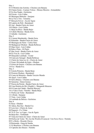Disc 1
01 O Mistério das Estrelas - Chiclete com Banana
02 Chame Gente - Caetano Veloso - Moraes Moreira - Armandinho
03 Eu Sou Negão - Gerônimo
04 Fricote - Luiz Caldas
05 Merengue Deboche - Sarajane
06 Lá Vai o Trio - Tomalira
07 Bota pra Ferver - Asa de Águia
08 Ladeira do Pelô - Bamdamel
09 Auê - Banda Cheiro de Amor
10 O Beijo - Luiz Caldas
11 Beijo na Boca - Banda Beijo
12 Cabelo Morena - Banda Zorra
13 Jubiabá - Gerônimo
Disc 2
01 Cometa Mambembe - Banda Zorra
02 Rebentão - Banda Cheiro de Amor
03 Merengue do Flerte - Carlos Neto
04 Madagascar Olodum - Banda Reflexus
05 Haja Amor - Luiz Caldas
06 Rala o Pinto - Zé Paulo
07 Que Arerê - Banda Cheiro de Amor
08 Eu Vou Já - Luiz Caldas
09 Dançando Lambada - Avatar
10 Canto pro Senegal - Banda Reflexus
11 Cheiro de Amor no Ar - Cheiro de Amor
12 Faraó, Divindade do Egito - Olodum
13 Gritos de Guerra - Chiclete com Banana
14 Eva - Banda Eva
Disc 3
01 Estrela Primeira - Banda Beijo
02 Protesto Olodum - Bamdamel
03 Cume da Memória - Banda Terceiro Mundo
04 Ajayô - Luiz Caldas
05 Selva Branca - Chiclete com Banana
06 Samarina - Edson Gomes
07 Pureza da Paixão - Banda Cheiro de Amor
08 Uma História de Ifá ( Elegibô ) - Margareth Menezes
09 O Canto da Cidade - Daniela Mercury
10 A Vida é Festa - Netinho - Banda Beijo
11 Prefixo de Verão - Bamdamel
12 A Roda - Sarajane
13 Tieta - Luiz Caldas
14 Lambada da Delícia - Gerônimo
Disc 4
01 Rosa - Olodum
02 Adeus, Bye-bye - Banda Eva
03 Lero-lero - Cheiro de Amor
04 Paquerei - É o Tchan
05 Tô À Toa / se Ligue - Asa de Águia
06 Beija-flor - Timbalada
07 Tema do Cheiro de Amor - Cheiro de Amor
08 Prefixo de Verão / We Are the World of Carnaval / Um Frevo Novo - Netinho
09 É o Bicho - Ricardo Chaves
10 Raimunda - Gang do Samba
11 Fé Brasileira - Chiclete com Banana
12 Capricho dos Deuses - Netinho
 