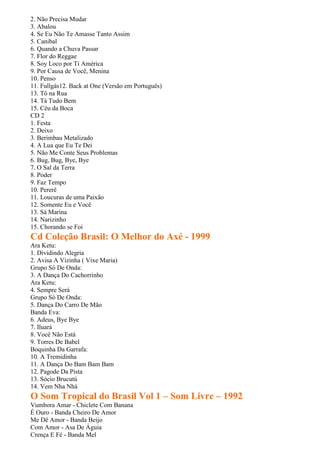2. Não Precisa Mudar
3. Abalou
4. Se Eu Não Te Amasse Tanto Assim
5. Canibal
6. Quando a Chuva Passar
7. Flor do Reggae
8. Soy Loco por Ti América
9. Por Causa de Você, Menina
10. Penso
11. Fullgás12. Back at One (Versão em Português)
13. Tô na Rua
14. Tá Tudo Bem
15. Céu da Boca
CD 2
1. Festa
2. Deixo
3. Berimbau Metalizado
4. A Lua que Eu Te Dei
5. Não Me Conte Seus Problemas
6. Bug, Bug, Bye, Bye
7. O Sal da Terra
8. Poder
9. Faz Tempo
10. Pererê
11. Loucuras de uma Paixão
12. Somente Eu e Você
13. Sá Marina
14. Narizinho
15. Chorando se Foi
Cd Coleção Brasil: O Melhor do Axé - 1999
Ara Ketu:
1. Dividindo Alegria
2. Avisa A Vizinha ( Vixe Maria)
Grupo Só De Onda:
3. A Dança Do Cachorrinho
Ara Ketu:
4. Sempre Será
Grupo Só De Onda:
5. Dança Do Carro De Mão
Banda Eva:
6. Adeus, Bye Bye
7. Iluará
8. Você Não Está
9. Torres De Babel
Boquinha Da Garrafa:
10. A Tremidinha
11. A Dança Do Bam Bam Bam
12. Pagode Da Pista
13. Sócio Brucutú
14. Vem Nha Nhá
O Som Tropical do Brasil Vol 1 – Som Livre – 1992
Vumbora Amar - Chiclete Com Banana
É Ouro - Banda Cheiro De Amor
Me Dê Amor - Banda Beijo
Com Amor - Asa De Águia
Crença E Fé - Banda Mel
 