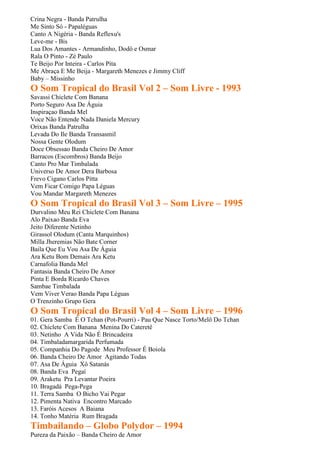 Crina Negra - Banda Patrulha
Me Sinto Só - Papaléguas
Canto A Nigéria - Banda Reflexu's
Leve-me - Bis
Lua Dos Amantes - Armandinho, Dodô e Osmar
Rala O Pinto - Zé Paulo
Te Beijo Por Inteira - Carlos Pita
Me Abraça E Me Beija - Margareth Menezes e Jimmy Cliff
Baby – Missinho
O Som Tropical do Brasil Vol 2 – Som Livre - 1993
Savassi Chiclete Com Banana
Porto Seguro Asa De Águia
Inspiraçao Banda Mel
Voce Não Entende Nada Daniela Mercury
Orixas Banda Patrulha
Levada Do Ile Banda Transasmil
Nossa Gente Olodum
Doce Obsessao Banda Cheiro De Amor
Barracos (Escombros) Banda Beijo
Canto Pro Mar Timbalada
Universo De Amor Dera Barbosa
Frevo Cigano Carlos Pitta
Vem Ficar Comigo Papa Léguas
Vou Mandar Margareth Menezes
O Som Tropical do Brasil Vol 3 – Som Livre – 1995
Durvalino Meu Rei Chiclete Com Banana
Alo Paixao Banda Eva
Jeito Diferente Netinho
Girassol Olodum (Canta Marquinhos)
Milla Jheremias Não Bate Corner
Baila Que Eu Vou Asa De Águia
Ara Ketu Bom Demais Ara Ketu
Carnafolia Banda Mel
Fantasia Banda Cheiro De Amor
Pinta E Borda Ricardo Chaves
Sambae Timbalada
Vem Viver Verao Banda Papa Léguas
O Trenzinho Grupo Gera
O Som Tropical do Brasil Vol 4 – Som Livre – 1996
01. Gera Samba É O Tchan (Pot-Pourri) - Pau Que Nasce Torto/Melô Do Tchan
02. Chiclete Com Banana Menina Do Cateretê
03. Netinho A Vida Não É Brincadeira
04. Timbaladamargarida Perfumada
05. Companhia Do Pagode Meu Professor É Boiola
06. Banda Cheiro De Amor Agitando Todas
07. Asa De Águia Xô Satanás
08. Banda Eva Pegaí
09. Araketu Pra Levantar Poeira
10. Bragadá Pega-Pega
11. Terra Samba O Bicho Vai Pegar
12. Pimenta Nativa Encontro Marcado
13. Faróis Acesos A Baiana
14. Tonho Matéria Rum Bragada
Timbailando – Globo Polydor – 1994
Pureza da Paixão – Banda Cheiro de Amor
 
