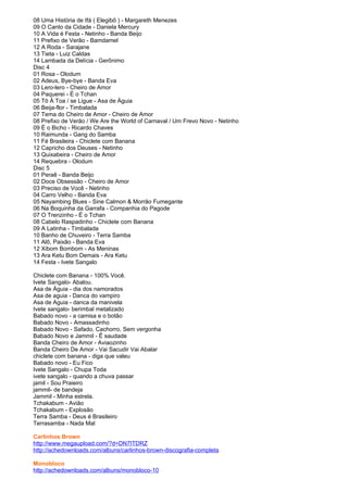 08 Uma História de Ifá ( Elegibô ) - Margareth Menezes
09 O Canto da Cidade - Daniela Mercury
10 A Vida é Festa - Netinho - Banda Beijo
11 Prefixo de Verão - Bamdamel
12 A Roda - Sarajane
13 Tieta - Luiz Caldas
14 Lambada da Delícia - Gerônimo
Disc 4
01 Rosa - Olodum
02 Adeus, Bye-bye - Banda Eva
03 Lero-lero - Cheiro de Amor
04 Paquerei - É o Tchan
05 Tô À Toa / se Ligue - Asa de Águia
06 Beija-flor - Timbalada
07 Tema do Cheiro de Amor - Cheiro de Amor
08 Prefixo de Verão / We Are the World of Carnaval / Um Frevo Novo - Netinho
09 É o Bicho - Ricardo Chaves
10 Raimunda - Gang do Samba
11 Fé Brasileira - Chiclete com Banana
12 Capricho dos Deuses - Netinho
13 Quixabeira - Cheiro de Amor
14 Requebra - Olodum
Disc 5
01 Peraê - Banda Beijo
02 Doce Obsessão - Cheiro de Amor
03 Preciso de Você - Netinho
04 Carro Velho - Banda Eva
05 Nayambing Blues - Sine Calmon & Morrão Fumegante
06 Na Boquinha da Garrafa - Companhia do Pagode
07 O Trenzinho - É o Tchan
08 Cabelo Raspadinho - Chiclete com Banana
09 A Latinha - Timbalada
10 Banho de Chuveiro - Terra Samba
11 Alô, Paixão - Banda Eva
12 Xibom Bombom - As Meninas
13 Ara Ketu Bom Demais - Ara Ketu
14 Festa - Ivete Sangalo

Chiclete com Banana - 100% Você.
Ivete Sangalo- Abalou.
Asa de Águia - dia dos namorados
Asa de aguia - Danca do vampiro
Asa de Aguia - danca da manivela
Ivete sangalo- berimbal metalizado
Babado novo - a camisa e o botão
Babado Novo - Amassadinho
Babado Novo - Safado, Cachorro, Sem vergonha
Babado Novo e Jammil - Ê saudade
Banda Cheiro de Amor - Aviaozinho
Banda Cheiro De Amor - Vai Sacudir Vai Abalar
chiclete com banana - diga que valeu
Babado novo - Eu Fico
Ivete Sangalo - Chupa Toda
ivete sangalo - quando a chuva passar
jamil - Sou Praieiro
jammil- de bandeja
Jammil - Minha estrela.
Tchakabum - Avião
Tchakabum - Explosão
Terra Samba - Deus é Brasileiro
Terrasamba - Nada Mal

Carlinhos Brown
http://www.megaupload.com/?d=DN7ITDRZ
http://achedownloads.com/albuns/carlinhos-brown-discografia-completa

Monobloco
http://achedownloads.com/albuns/monobloco-10
 