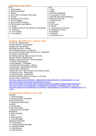 Ivete Sangalo – Sem Limites
CD 1                                               CD 2
1. Sorte Grande                                    1. Festa
2. Não Precisa Mudar                               2. Deixo
3. Abalou                                          3. Berimbau Metalizado
4. Se Eu Não Te Amasse Tanto Assim                 4. A Lua que Eu Te Dei
5. Canibal                                         5. Não Me Conte Seus Problemas
6. Quando a Chuva Passar                           6. Bug, Bug, Bye, Bye
7. Flor do Reggae                                  7. O Sal da Terra
8. Soy Loco por Ti América                         8. Poder
9. Por Causa de Você, Menina                       9. Faz Tempo
10. Penso                                          10. Pererê
11. Fullgás12. Back at One (Versão em Português)   11. Loucuras de uma Paixão
13. Tô na Rua                                      12. Somente Eu e Você
14. Tá Tudo Bem                                    13. Sá Marina
15. Céu da Boca                                    14. Narizinho
                                                   15. Chorando se Foi


Axé Bahia – Novo Millennium – Universal - 2005
01 Cai Fora - Babado Novo
02 Sorte Grande - Ivete Sangalo
03 Bate Lata - Banda Beijo
04 Preciso De Voce – Netinho
05 Ta Faltando Homem - As Meninas
06 Te Amar E Preciso (Peixinho) (Ao Vivo) – Patchanka
07 Canibal - Ivete Sangalo
08 A Danca Sensual - Banda Cheiro De Amor
09 Amor Perfeito - Babado Novo
10 Maria Joaquina (Ao Vivo) - Pimenta Niativa
11 Perere - Ivete Sangalo
12 Agua Mineral – Timabalada
13 A Vida Nao E Brincadeira – Netinho
14 Aviaozinho - Banda Cheiro De Amor
15 De Ladinho - Banda Eva
16 Xodo (Ao Vivo) - Beto Jamaica E Os Irmaos Jamaica
17 Perae (Ao Vivo) - Banda Beijo
18 Xibom Bombom - As Meninas
19 Siimbora Nenem (Olha A Lua Alah) - E O Tcham
20 Carro Velho - Banda Eva
http://www.cdpoint.com.br/CD/AXE---VARIOS-NOVO-MILLENNIUM+++602498240045-1-2-L.html
http://www.cdpoint.com.br/webforms/CDNPesquisa.aspx?
pIntCodTipo=50&pIndTipoPesq=1&pIndPesquisa=1&pIndForaCatalogo=0&pStrOrdena=&pStrLetra=
http://www.cdpoint.com.br/CD/BAHIA---VARIOS-BEST-OF-BAHIA+++5050467711921-1-2-L.html
http://www.cdpoint.com.br/CD/BAHIA-TE-ESPERA---VARIOS-BAHIA-TE-ESPERA+++7896423100617-1-2-
L.html

Cd Coleção Brasil: O Melhor do Axé - 1999
Ara Ketu:
1. Dividindo Alegria
2. Avisa A Vizinha ( Vixe Maria)
Grupo Só De Onda:
3. A Dança Do Cachorrinho
Ara Ketu:
4. Sempre Será
Grupo Só De Onda:
5. Dança Do Carro De Mão
Banda Eva:
6. Adeus, Bye Bye
7. Iluará
8. Você Não Está
9. Torres De Babel
Boquinha Da Garrafa:
10. A Tremidinha
11. A Dança Do Bam Bam Bam
12. Pagode Da Pista
13. Sócio Brucutú
14. Vem Nha Nhá
 