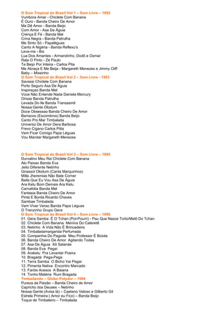 O Som Tropical do Brasil Vol 1 – Som Livre – 1992
Vumbora Amar - Chiclete Com Banana
É Ouro - Banda Cheiro De Amor
Me Dê Amor - Banda Beijo
Com Amor - Asa De Águia
Crença E Fé - Banda Mel
Crina Negra - Banda Patrulha
Me Sinto Só - Papaléguas
Canto A Nigéria - Banda Reflexu's
Leve-me - Bis
Lua Dos Amantes - Armandinho, Dodô e Osmar
Rala O Pinto - Zé Paulo
Te Beijo Por Inteira - Carlos Pita
Me Abraça E Me Beija - Margareth Menezes e Jimmy Cliff
Baby – Missinho
O Som Tropical do Brasil Vol 2 – Som Livre - 1993
Savassi Chiclete Com Banana
Porto Seguro Asa De Águia
Inspiraçao Banda Mel
Voce Não Entende Nada Daniela Mercury
Orixas Banda Patrulha
Levada Do Ile Banda Transasmil
Nossa Gente Olodum
Doce Obsessao Banda Cheiro De Amor
Barracos (Escombros) Banda Beijo
Canto Pro Mar Timbalada
Universo De Amor Dera Barbosa
Frevo Cigano Carlos Pitta
Vem Ficar Comigo Papa Léguas
Vou Mandar Margareth Menezes



O Som Tropical do Brasil Vol 3 – Som Livre – 1995
Durvalino Meu Rei Chiclete Com Banana
Alo Paixao Banda Eva
Jeito Diferente Netinho
Girassol Olodum (Canta Marquinhos)
Milla Jheremias Não Bate Corner
Baila Que Eu Vou Asa De Águia
Ara Ketu Bom Demais Ara Ketu
Carnafolia Banda Mel
Fantasia Banda Cheiro De Amor
Pinta E Borda Ricardo Chaves
Sambae Timbalada
Vem Viver Verao Banda Papa Léguas
O Trenzinho Grupo Gera
O Som Tropical do Brasil Vol 4 – Som Livre – 1996
01. Gera Samba É O Tchan (Pot-Pourri) - Pau Que Nasce Torto/Melô Do Tchan
02. Chiclete Com Banana Menina Do Cateretê
03. Netinho A Vida Não É Brincadeira
04. Timbaladamargarida Perfumada
05. Companhia Do Pagode Meu Professor É Boiola
06. Banda Cheiro De Amor Agitando Todas
07. Asa De Águia Xô Satanás
08. Banda Eva Pegaí
09. Araketu Pra Levantar Poeira
10. Bragadá Pega-Pega
11. Terra Samba O Bicho Vai Pegar
12. Pimenta Nativa Encontro Marcado
13. Faróis Acesos A Baiana
14. Tonho Matéria Rum Bragada
Timbailando – Globo Polydor – 1994
Pureza da Paixão – Banda Cheiro de Amor
Capricho dos Deuses – Netinho
Nossa Gente (Avisa lá) – Caetano Veloso e Gilberto Gil
Estrela Primeira ( Amor eu Fico) – Banda Beijo
Toque de Timbaleiro – Timbalada
 