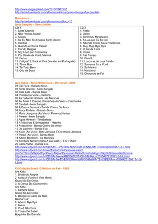 http://www.megaupload.com/?d=DN7ITDRZ
http://achedownloads.com/albuns/carlinhos-brown-discografia-completa

Monobloco
http://achedownloads.com/albuns/monobloco-10
Ivete Sangalo – Sem Limites
CD 1                                                CD 2
1. Sorte Grande                                     1. Festa
2. Não Precisa Mudar                                2. Deixo
3. Abalou                                           3. Berimbau Metalizado
4. Se Eu Não Te Amasse Tanto Assim                  4. A Lua que Eu Te Dei
5. Canibal                                          5. Não Me Conte Seus Problemas
6. Quando a Chuva Passar                            6. Bug, Bug, Bye, Bye
7. Flor do Reggae                                   7. O Sal da Terra
8. Soy Loco por Ti América                          8. Poder
9. Por Causa de Você, Menina                        9. Faz Tempo
10. Penso                                           10. Pererê
11. Fullgás12. Back at One (Versão em Português)    11. Loucuras de uma Paixão
13. Tô na Rua                                       12. Somente Eu e Você
14. Tá Tudo Bem                                     13. Sá Marina
15. Céu da Boca                                     14. Narizinho
                                                    15. Chorando se Foi


Axé Bahia – Novo Millennium – Universal - 2005
01 Cai Fora - Babado Novo
02 Sorte Grande - Ivete Sangalo
03 Bate Lata - Banda Beijo
04 Preciso De Voce – Netinho
05 Ta Faltando Homem - As Meninas
06 Te Amar E Preciso (Peixinho) (Ao Vivo) – Patchanka
07 Canibal - Ivete Sangalo
08 A Danca Sensual - Banda Cheiro De Amor
09 Amor Perfeito - Babado Novo
10 Maria Joaquina (Ao Vivo) - Pimenta Niativa
11 Perere - Ivete Sangalo
12 Agua Mineral – Timabalada
13 A Vida Nao E Brincadeira – Netinho
14 Aviaozinho - Banda Cheiro De Amor
15 De Ladinho - Banda Eva
16 Xodo (Ao Vivo) - Beto Jamaica E Os Irmaos Jamaica
17 Perae (Ao Vivo) - Banda Beijo
18 Xibom Bombom - As Meninas
19 Siimbora Nenem (Olha A Lua Alah) - E O Tcham
20 Carro Velho - Banda Eva
http://www.cdpoint.com.br/CD/AXE---VARIOS-NOVO-MILLENNIUM+++602498240045-1-2-L.html
http://www.cdpoint.com.br/webforms/CDNPesquisa.aspx?
pIntCodTipo=50&pIndTipoPesq=1&pIndPesquisa=1&pIndForaCatalogo=0&pStrOrdena=&pStrLetra=
http://www.cdpoint.com.br/CD/BAHIA---VARIOS-BEST-OF-BAHIA+++5050467711921-1-2-L.html
http://www.cdpoint.com.br/CD/BAHIA-TE-ESPERA---VARIOS-BAHIA-TE-ESPERA+++7896423100617-1-2-
L.html

Cd Coleção Brasil: O Melhor do Axé - 1999
Ara Ketu:
1. Dividindo Alegria
2. Avisa A Vizinha ( Vixe Maria)
Grupo Só De Onda:
3. A Dança Do Cachorrinho
Ara Ketu:
4. Sempre Será
Grupo Só De Onda:
5. Dança Do Carro De Mão
Banda Eva:
6. Adeus, Bye Bye
7. Iluará
8. Você Não Está
9. Torres De Babel
Boquinha Da Garrafa:
 