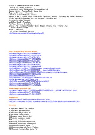 Pureza da Paixão – Banda Cheiro de Amor
Capricho dos Deuses – Netinho
Nossa Gente (Avisa lá) – Caetano Veloso e Gilberto Gil
Estrela Primeira ( Amor eu Fico) – Banda Beijo
Toque de Timbaleiro – Timbalada
Pot-Pourri Sambas de Roda – Sarajane
Samba do ABC – Moreno Bonito – Melo do Boi – Roda de Capoeira – Você Não Me Queria – Boneca na
Roda – Samba de Capoeira – A flor de Laranjeira – Samba do ABC
Porto Seguro – Elba Ramalho
Mulatê do Bundê – Timbalada
Pot-Pourri Bahiano – Boka Loka
Crença e Fé – Canto ao Pescador – Swing da Cor – Beijo na Boca – Fricote – Auê
O Bicho – Ricardo Chaves
Ajayô – Luiz Caldas
Luz Dourada – Margareth Menezes
http://baixarcdsmusicas.net/category/axe/page/6/




Rap e Funk Hip Hop Nacional (Brasil)
http://www.megaupload.com/?d=UMY7KI9M
http://www.megaupload.com/?d=EB337KWM
http://www.megaupload.com/?d=KTD73BYJ
http://www.megaupload.com/?d=8MM2OTBJ
http://www.megaupload.com/?d=IUPJU9T4
http://www.megaupload.com/?d=T6B7M5XG
http://www.megaupload.com/?d=85Y2WG2O
http://www.megaupload.com/?d=QUN74DBM
http://rapidshare.com/files/227607933/funkkkk__www.musicgratis.org.rar
http://rapidshare.com/files/236799633/SELE___www.musicgratis.org.rar
http://rapidshare.com/files/227296618/101_25funk.vol.1__www.musicgratis.org.rar
http://www.megaupload.com/?d=QVDGG960
http://depositfiles.com/pt/files/7201093
http://rapidshare.com/files/395290314/PANCDCALDHUL.zip
http://w14.easy-share.com/6069441.html
http://hotfile.com/dl/60790227/767907a/Brahma.rar.html
http://www.megaupload.com/?d=2ATIKOVS
http://www.megaupload.com/?d=TAWT0Q4V

The Best Of Forró Vol 1 2010
http://www.cdpoint.com.br/CD/FORRO---VARIOS-FORRO-2001+++7894770007016-1-2-L.html
http://www.megaupload.com/?d=D333K7J9
http://www.megaupload.com/?d=RU4D6ETY

Bossa Nova
http://www.cdpoint.com.br/webforms/CDNPesquisa.aspx?
pIntCodTipo=50&pIndTipoPesq=1&pIndPesquisa=1&pIndForaCatalogo=0&pStrOrdena=&pStrLetra=

Menudos

1- Menudos - A Festa Vai Comecar
2- Menudos - Agua de Limon
3- Menudos - Alegra Essa Cara
4- Menudos - Amor Primeiro
5-Menudos - Amor Sempre Amor
6-Menudos - Apaga as Luzes
7-Menudos - Aventureiros
8-Menudos - Bandeira Sulamericana
9-Menudos - Because of love-English
10-Menudos - Cara ou Coroa
11-Menudos - Chocolate Candy (English)
12-Menudos - Com um Beijo e uma Flor
 