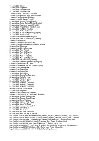 13-Menudos - Coqui
14-Menudos - Diga Sim
15-Menudos - Doces Beijos
16-Menudos - Doces Beijos
17-Menudos - E Deus Criou a Mulher
18-Menudos - Em San Juan me Apaixonei
19-Menudos - Explosion (English)
20-Menudos - Fly Away (English)
21-Menudos - Gimme Rock (English)
22-Menudos - Gotta Get on Movin' (English)
23-Menudos - Heavenly Angel (English)
24-Menudos - Hoje a Noite Nao tem Luar
25-Menudos - Hold Me (English)
26-Menudos - If You Not Here
27-Menudos - If You´re Not Here (English)
28-Menudos - Indianapolis
29-Menudos - Indiannapolis (English)
30-Menudos - Like a Cannonball (English)
31-Menudos - Marcelo
32-Menudos - Me Gusta esa Chica
33-Menudos - Me Sinto Bem Com Meus Amigos
34-Menudos - Megamix
35-Menudos - Minha Princesa
36-Menudos - Nao Puerdo
37-Menudos - Nao Se Reprima
38-Menudos - Nao Se Reprima
39-Menudos - Nao se Reprima
40-Menudos - No Hay Reflexion
41-Menudos - Oh, my Love (English)
42-Menudos - Old Enough to Love (English)
43-Menudos - Parque Del Oeste
44-Menudos - Please be God to Me (English)
45-Menudos - Quero Rock
46-Menudos - Quero Ser
47-Menudos - Quero Ser
48-Menudos - Quero Ser
49-Menudos - Quero Ter Teu Amor
50-Menudos - Raio De Luna
51-Menudos - Rayo de Luna
52-Menudos - Rock na TV
53-Menudos - Sabes a Chocolate
54-Menudos - Sabes A Chocolate
55-Menudos - Sabes a Chocolate
56-Menudos - Se Tu nao Estas
57-Menudos - Segredo
58-Menudos - Sobe em Minha Moto
59-Menudos - Summer in The Streets (English)
60-Menudos - Troque Suas Pilhas
61-Menudos - Troque Suas Pilhas
62-Menudos - Tudo Vai Bem
63-Menudos - Vamos A La Playa
64-Menudos - Vem Por Favor
65-Menudos - Vem pra Luz do Sol
66-Menudos - Viva! Bravo!
67-Menudos - Yo no Fui.
68-Menudos - Yo Sere tu Bailarin
69-Menudos - You and me all the way
http://hotfile.com/dl/79382544/0d06cc7/Bob_Marley_Legend_(Deluxe_Edition)_CD_1.rar.html
http://hotfile.com/dl/79389974/48b1241/Bob_Marley_Legend_(Deluxe_Edition)_CD_2.rar.html
http://hotfile.com/dl/82890671/4edddec/Bob_Marley_Discography_-_Compilation.doc.html
http://hotfile.com/dl/82889609/e259069/Coletanea_Pop_Rock_Brasil.doc.html
http://hotfile.com/dl/82890140/c1b0458/Nacional_O_Melhor_de.rar.html
http://hotfile.com/dl/82890714/337323b/O_Melhor_do_Sertanejo_Universitrio_2010.doc.html
http://hotfile.com/dl/82890765/8bba16f/O_Melhor_dos_Anos_90.doc.html
http://hotfile.com/dl/82890854/6917b46/Surf_Rock_Pop.doc.html
 