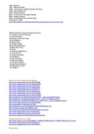 1996 - Mineral
1997 - Mãe de Samba
1998 - Vamos Dar a Volta No Guetho (Ao Vivo)
1999 - Pense Minha Cor
2002 - Motumbá Bless
2003 - A Serviço de Animação Popular
2006 - Alegria Original
2008 - Timbalada Ao Vivo (Áudio DVD)
Vixi Mainha – 2006
http://www.4shared.com/file/odluJyrh/Terra-Samba_CD_Ao-Vivo-e-a-Cor.htm




1999 Cd Ricardo Chaves O Essencial Focus
 01- O Bicho, 02-Vem Ser Feliz;
 03- Ara Pra Valer;
 04-Gostava Tanto De Você;
 05- Era Matéria;
 06 Sexta Feira;
 07- Deitar E Rolar;
 08- Os Mais Bárbaros;
  09-Bom De Te Ver;
 10-Você;
 11-Coração Saltimbanco;
 12- Som Do Trio;
 13- Sereia Da Areia;
 14- Na Moral;
 15-Jogo De Cena;
 16-Diamante Negro;
 17- Portanto Sonhos;
 18-Não Quero Dinheiro;
 19- Balanço Do Trem;
  20- Acabou




Rap e Funk Hip Hop Nacional (Brasil)
http://www.megaupload.com/?d=UMY7KI9M
http://www.megaupload.com/?d=EB337KWM
http://www.megaupload.com/?d=KTD73BYJ
http://www.megaupload.com/?d=8MM2OTBJ
http://www.megaupload.com/?d=IUPJU9T4
http://www.megaupload.com/?d=T6B7M5XG
http://www.megaupload.com/?d=85Y2WG2O
http://www.megaupload.com/?d=QUN74DBM
http://rapidshare.com/files/227607933/funkkkk__www.musicgratis.org.rar
http://rapidshare.com/files/236799633/SELE___www.musicgratis.org.rar
http://rapidshare.com/files/227296618/101_25funk.vol.1__www.musicgratis.org.rar
http://www.megaupload.com/?d=QVDGG960
http://depositfiles.com/pt/files/7201093
http://rapidshare.com/files/395290314/PANCDCALDHUL.zip
http://w14.easy-share.com/6069441.html
http://hotfile.com/dl/60790227/767907a/Brahma.rar.html
http://www.megaupload.com/?d=2ATIKOVS
http://www.megaupload.com/?d=TAWT0Q4V
http://www.4shared.com/dir/Bhb9799E/sharing.html

The Best Of Forró Vol 1 2010
http://www.cdpoint.com.br/CD/FORRO---VARIOS-FORRO-2001+++7894770007016-1-2-L.html
http://www.megaupload.com/?d=D333K7J9
http://www.megaupload.com/?d=RU4D6ETY

Bossa Nova
 