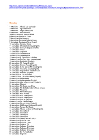 http://www.cdpoint.com.br/webforms/CDNPesquisa.aspx?
pIntCodTipo=50&pIndTipoPesq=1&pIndPesquisa=1&pIndForaCatalogo=0&pStrOrdena=&pStrLetra=




Menudos

1- Menudos - A Festa Vai Comecar
2- Menudos - Agua de Limon
3- Menudos - Alegra Essa Cara
4- Menudos - Amor Primeiro
5-Menudos - Amor Sempre Amor
6-Menudos - Apaga as Luzes
7-Menudos - Aventureiros
8-Menudos - Bandeira Sulamericana
9-Menudos - Because of love-English
10-Menudos - Cara ou Coroa
11-Menudos - Chocolate Candy (English)
12-Menudos - Com um Beijo e uma Flor
13-Menudos - Coqui
14-Menudos - Diga Sim
15-Menudos - Doces Beijos
16-Menudos - Doces Beijos
17-Menudos - E Deus Criou a Mulher
18-Menudos - Em San Juan me Apaixonei
19-Menudos - Explosion (English)
20-Menudos - Fly Away (English)
21-Menudos - Gimme Rock (English)
22-Menudos - Gotta Get on Movin' (English)
23-Menudos - Heavenly Angel (English)
24-Menudos - Hoje a Noite Nao tem Luar
25-Menudos - Hold Me (English)
26-Menudos - If You Not Here
27-Menudos - If You´re Not Here (English)
28-Menudos - Indianapolis
29-Menudos - Indiannapolis (English)
30-Menudos - Like a Cannonball (English)
31-Menudos - Marcelo
32-Menudos - Me Gusta esa Chica
33-Menudos - Me Sinto Bem Com Meus Amigos
34-Menudos - Megamix
35-Menudos - Minha Princesa
36-Menudos - Nao Puerdo
37-Menudos - Nao Se Reprima
38-Menudos - Nao Se Reprima
39-Menudos - Nao se Reprima
40-Menudos - No Hay Reflexion
41-Menudos - Oh, my Love (English)
42-Menudos - Old Enough to Love (English)
43-Menudos - Parque Del Oeste
44-Menudos - Please be God to Me (English)
45-Menudos - Quero Rock
46-Menudos - Quero Ser
47-Menudos - Quero Ser
48-Menudos - Quero Ser
49-Menudos - Quero Ter Teu Amor
50-Menudos - Raio De Luna
51-Menudos - Rayo de Luna
52-Menudos - Rock na TV
53-Menudos - Sabes a Chocolate
54-Menudos - Sabes A Chocolate
55-Menudos - Sabes a Chocolate
56-Menudos - Se Tu nao Estas
57-Menudos - Segredo
 