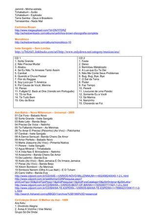 Jammil - Minha estrela.
Tchakabum - Avião
Tchakabum - Explosão
Terra Samba - Deus é Brasileiro
Terrasamba - Nada Mal

Carlinhos Brown
http://www.megaupload.com/?d=DN7ITDRZ
http://achedownloads.com/albuns/carlinhos-brown-discografia-completa

Monobloco
http://achedownloads.com/albuns/monobloco-10

Ivete Sangalo – Sem Limites
http://e7bfc6d1.linkbucks.com/url/http://www.onlydown.net/category/musicas/axe/

CD 1                                                CD 2
1. Sorte Grande                                     1. Festa
2. Não Precisa Mudar                                2. Deixo
3. Abalou                                           3. Berimbau Metalizado
4. Se Eu Não Te Amasse Tanto Assim                  4. A Lua que Eu Te Dei
5. Canibal                                          5. Não Me Conte Seus Problemas
6. Quando a Chuva Passar                            6. Bug, Bug, Bye, Bye
7. Flor do Reggae                                   7. O Sal da Terra
8. Soy Loco por Ti América                          8. Poder
9. Por Causa de Você, Menina                        9. Faz Tempo
10. Penso                                           10. Pererê
11. Fullgás12. Back at One (Versão em Português)    11. Loucuras de uma Paixão
13. Tô na Rua                                       12. Somente Eu e Você
14. Tá Tudo Bem                                     13. Sá Marina
15. Céu da Boca                                     14. Narizinho
                                                    15. Chorando se Foi


Axé Bahia – Novo Millennium – Universal - 2005
01 Cai Fora - Babado Novo
02 Sorte Grande - Ivete Sangalo
03 Bate Lata - Banda Beijo
04 Preciso De Voce – Netinho
05 Ta Faltando Homem - As Meninas
06 Te Amar E Preciso (Peixinho) (Ao Vivo) – Patchanka
07 Canibal - Ivete Sangalo
08 A Danca Sensual - Banda Cheiro De Amor
09 Amor Perfeito - Babado Novo
10 Maria Joaquina (Ao Vivo) - Pimenta Niativa
11 Perere - Ivete Sangalo
12 Agua Mineral – Timabalada
13 A Vida Nao E Brincadeira – Netinho
14 Aviaozinho - Banda Cheiro De Amor
15 De Ladinho - Banda Eva
16 Xodo (Ao Vivo) - Beto Jamaica E Os Irmaos Jamaica
17 Perae (Ao Vivo) - Banda Beijo
18 Xibom Bombom - As Meninas
19 Siimbora Nenem (Olha A Lua Alah) - E O Tcham
20 Carro Velho - Banda Eva
http://www.cdpoint.com.br/CD/AXE---VARIOS-NOVO-MILLENNIUM+++602498240045-1-2-L.html
http://www.cdpoint.com.br/webforms/CDNPesquisa.aspx?
pIntCodTipo=50&pIndTipoPesq=1&pIndPesquisa=1&pIndForaCatalogo=0&pStrOrdena=&pStrLetra=
http://www.cdpoint.com.br/CD/BAHIA---VARIOS-BEST-OF-BAHIA+++5050467711921-1-2-L.html
http://www.cdpoint.com.br/CD/BAHIA-TE-ESPERA---VARIOS-BAHIA-TE-ESPERA+++7896423100617-1-2-
L.html
http://search.4shared.com/q/BBQD/1/archive/%5B1999%5D+essencial

Cd Coleção Brasil: O Melhor do Axé - 1999
Ara Ketu:
1. Dividindo Alegria
2. Avisa A Vizinha ( Vixe Maria)
Grupo Só De Onda:
 