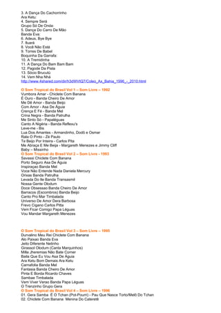 3. A Dança Do Cachorrinho
Ara Ketu:
4. Sempre Será
Grupo Só De Onda:
5. Dança Do Carro De Mão
Banda Eva:
6. Adeus, Bye Bye
7. Iluará
8. Você Não Está
9. Torres De Babel
Boquinha Da Garrafa:
10. A Tremidinha
11. A Dança Do Bam Bam Bam
12. Pagode Da Pista
13. Sócio Brucutú
14. Vem Nha Nhá
http://www.4shared.com/dir/h3dWVtQ7/Coleo_Ax_Bahia_1996_-_2010.html

O Som Tropical do Brasil Vol 1 – Som Livre – 1992
Vumbora Amar - Chiclete Com Banana
É Ouro - Banda Cheiro De Amor
Me Dê Amor - Banda Beijo
Com Amor - Asa De Águia
Crença E Fé - Banda Mel
Crina Negra - Banda Patrulha
Me Sinto Só - Papaléguas
Canto A Nigéria - Banda Reflexu's
Leve-me - Bis
Lua Dos Amantes - Armandinho, Dodô e Osmar
Rala O Pinto - Zé Paulo
Te Beijo Por Inteira - Carlos Pita
Me Abraça E Me Beija - Margareth Menezes e Jimmy Cliff
Baby – Missinho
O Som Tropical do Brasil Vol 2 – Som Livre - 1993
Savassi Chiclete Com Banana
Porto Seguro Asa De Águia
Inspiraçao Banda Mel
Voce Não Entende Nada Daniela Mercury
Orixas Banda Patrulha
Levada Do Ile Banda Transasmil
Nossa Gente Olodum
Doce Obsessao Banda Cheiro De Amor
Barracos (Escombros) Banda Beijo
Canto Pro Mar Timbalada
Universo De Amor Dera Barbosa
Frevo Cigano Carlos Pitta
Vem Ficar Comigo Papa Léguas
Vou Mandar Margareth Menezes



O Som Tropical do Brasil Vol 3 – Som Livre – 1995
Durvalino Meu Rei Chiclete Com Banana
Alo Paixao Banda Eva
Jeito Diferente Netinho
Girassol Olodum (Canta Marquinhos)
Milla Jheremias Não Bate Corner
Baila Que Eu Vou Asa De Águia
Ara Ketu Bom Demais Ara Ketu
Carnafolia Banda Mel
Fantasia Banda Cheiro De Amor
Pinta E Borda Ricardo Chaves
Sambae Timbalada
Vem Viver Verao Banda Papa Léguas
O Trenzinho Grupo Gera
O Som Tropical do Brasil Vol 4 – Som Livre – 1996
01. Gera Samba É O Tchan (Pot-Pourri) - Pau Que Nasce Torto/Melô Do Tchan
02. Chiclete Com Banana Menina Do Cateretê
 