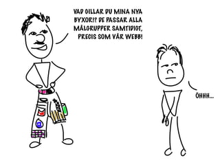 VAD GILLAR DU MINA NYA
BYXOR!? DE PASSAR ALLA
MÅLGRUPPER SAMTIDIGT,
 PRECIS SOM VÅR WEBB!




                         ÖHHH...
 