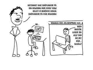 NETONNET HAR SNÖFLINGOR PÅ
 SIN HEMSIDA! HUR COOLT SOM
     HELST! VI BEHÖVER OCKSÅ
 SNÖFLINGOR PÅ VÅR HEMSIDA!


                      HEMMA HOS JUL-SHOPPARE ALF...
       OK...
                                               MEN
                                            VARFÖR
                                          LÅSER SIG
                                           ALLT OCH
                                             ÄR DET
                                              DÄR...
                                            MJÄLL?
 