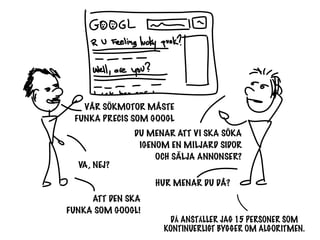 VÅR SÖKMOTOR MÅSTE
 FUNKA PRECIS SOM GOOGL
              DU MENAR ATT VI SKA SÖKA
               IGENOM EN MILJARD SIDOR
                   OCH SÄLJA ANNONSER?
  VA, NEJ?
                   HUR MENAR DU DÅ?
     ATT DEN SKA
FUNKA SOM GOOGL!
                     DÅ ANSTÄLLER JAG 15 PERSONER SOM
                    KONTINUERLIGT BYGGER OM ALGORITMEN.
 