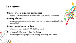 Key issues
• Promotion, data capture and upkeep
• How to sustain momentum, maintain data, and transfer ownership?
• Privacy of data
• What are participants comfortable with? How to support and involve the
vulnerable?
• Power dynamics and politics
• Who leads these projects? What of language?
• Interoperability and redundant maps
• Preventing self-mapping burnout, helping maps help each other
2019-10-17 | Open Social Mapping 20
 