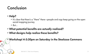Conclusion
• Help?
• It’s clear that there’s a “there” there—people and orgs keep going on the open
social mapping journey
• But…
• What potential benefits are actually realized?
• What designs help realize these benefits?
• Workshop! 4-5:30pm on Saturday in the Steelcase Commons
2019-10-17 | Open Social Mapping 21
 