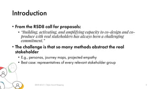 Introduction
• From the RSD8 call for proposals:
• “Building, activating, and amplifying capacity to co-design and co-
produce with real stakeholders has always been a challenging
commitment.”
• The challenge is that so many methods abstract the real
stakeholder
• E.g., personas, journey maps, projected empathy
• Best case: representatives of every relevant stakeholder group
2019-10-17 | Open Social Mapping 3
 