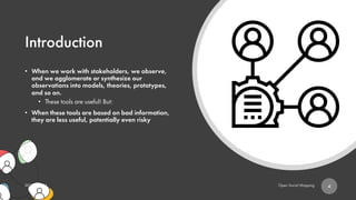 Introduction
• When we work with stakeholders, we observe,
and we agglomerate or synthesize our
observations into models, theories, prototypes,
and so on.
• These tools are useful! But:
• When these tools are based on bad information,
they are less useful, potentially even risky
4
 