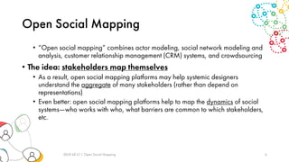 Open Social Mapping
• “Open social mapping” combines actor modeling, social network modeling and
analysis, customer relationship management (CRM) systems, and crowdsourcing
• The idea: stakeholders map themselves
• As a result, open social mapping platforms may help systemic designers
understand the aggregate of many stakeholders (rather than depend on
representations)
• Even better: open social mapping platforms help to map the dynamics of social
systems—who works with who, what barriers are common to which stakeholders,
etc.
2019-10-17 | Open Social Mapping 6
 