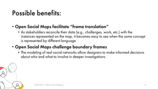 Possible benefits:
• Open Social Maps facilitate “frame translation”
• As stakeholders reconcile their data (e.g., challenges, work, etc.) with the
instances represented on the map, it becomes easy to see when the same concept
is represented by different language
• Open Social Maps challenge boundary frames
• The modeling of real social networks allow designers to make informed decisions
about who and what to involve in deeper investigations
2019-10-17 | Open Social Mapping 8
 